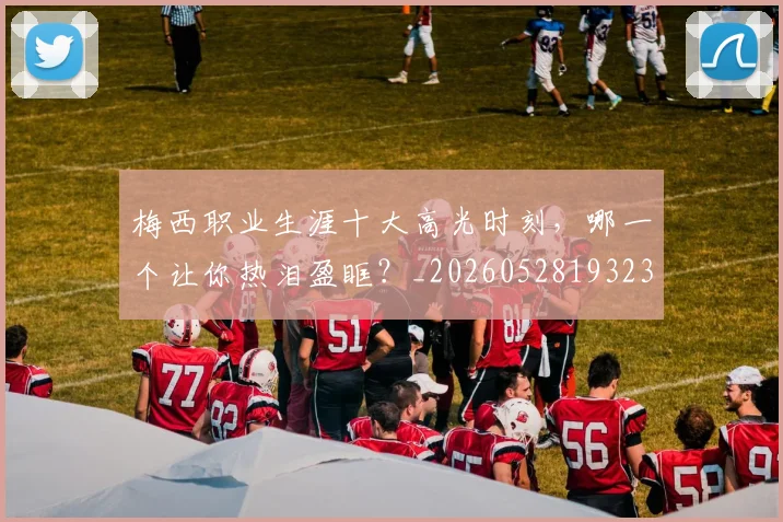 梅西职业生涯十大高光时刻,哪一个让你热泪盈眶?_20260528193232