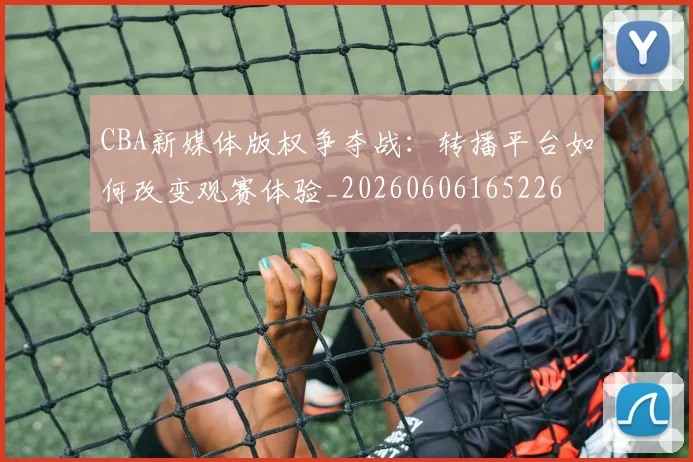 CBA新媒体版权争夺战：转播平台如何改变观赛体验_20260606165226