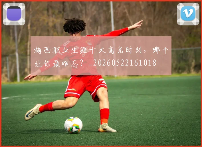 梅西职业生涯十大高光时刻,哪个让你最难忘?_20260522161018