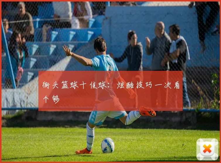 街头篮球十佳球：炫酷技巧一次看个够