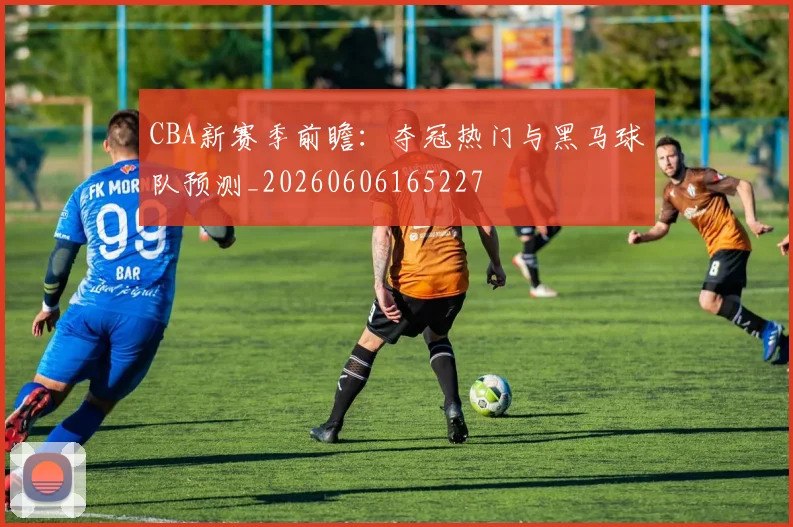 CBA新赛季前瞻:夺冠热门与黑马球队预测_20260606165227