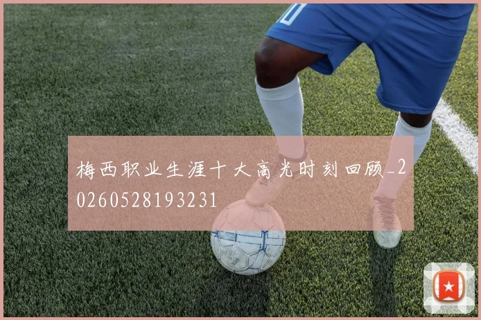 梅西职业生涯十大高光时刻回顾_20260528193231