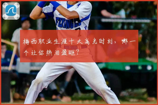 梅西职业生涯十大高光时刻，哪一个让你热泪盈眶？