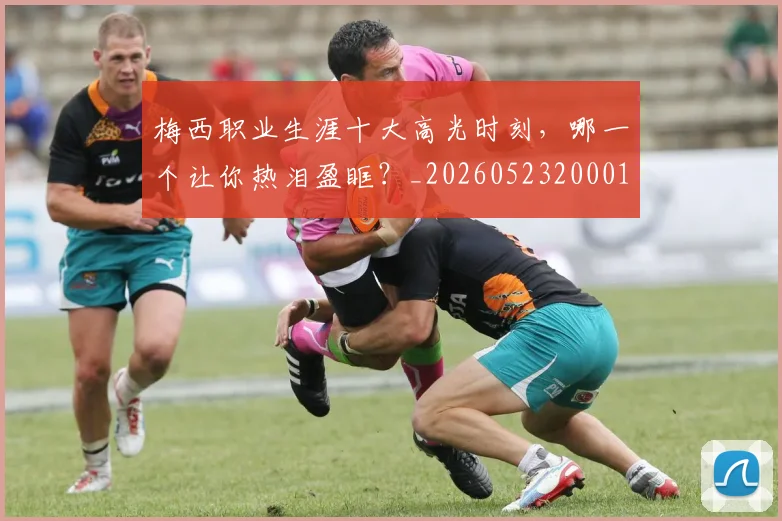梅西职业生涯十大高光时刻，哪一个让你热泪盈眶？_20260523200015