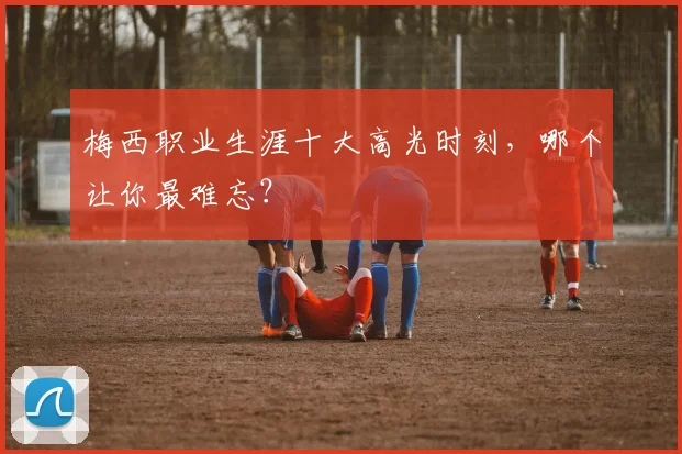 梅西职业生涯十大高光时刻,哪个让你最难忘?