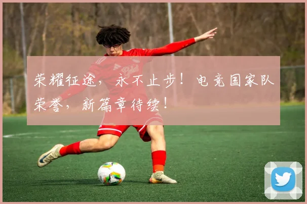 荣耀征途，永不止步！电竞国家队荣誉，新篇章待续！