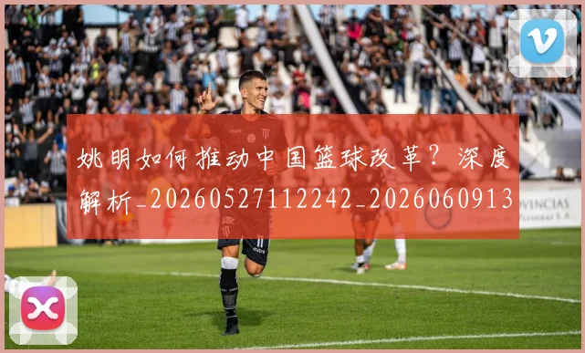 姚明如何推动中国篮球改革？深度解析_20260527112242_20260609132932