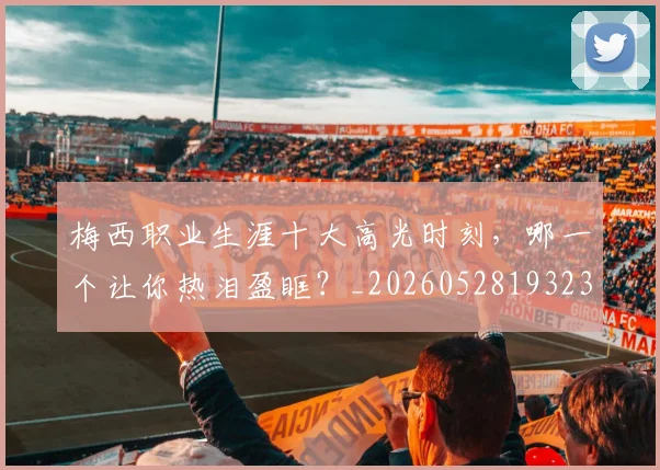 梅西职业生涯十大高光时刻,哪一个让你热泪盈眶?_20260528193232