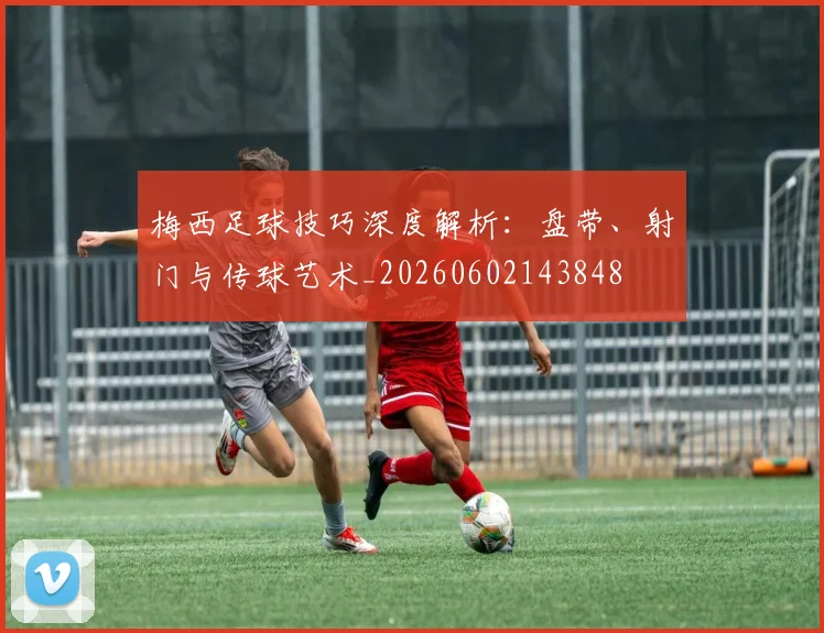 梅西足球技巧深度解析：盘带、射门与传球艺术_20260602143848