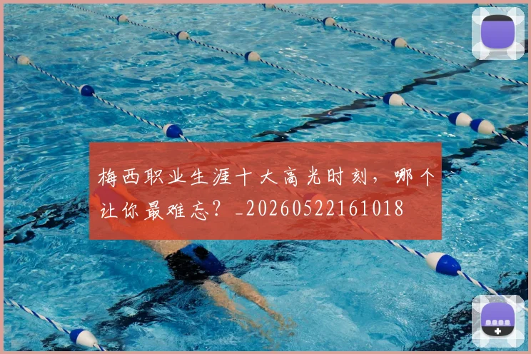 梅西职业生涯十大高光时刻,哪个让你最难忘?_20260522161018