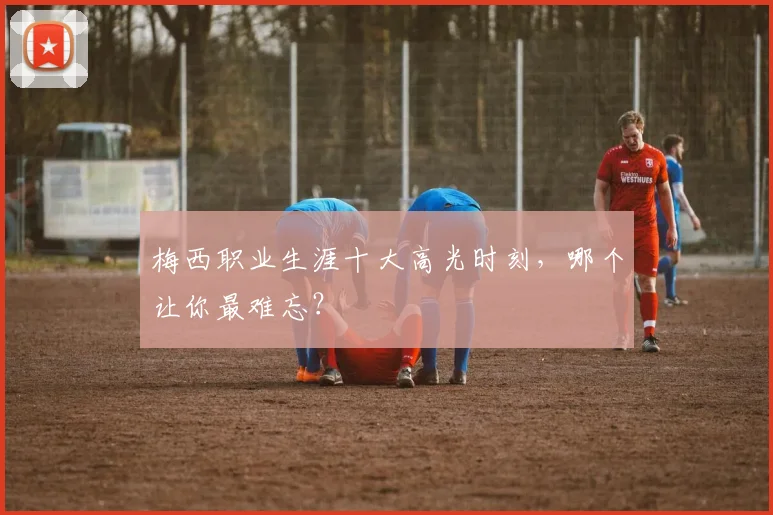 梅西职业生涯十大高光时刻,哪个让你最难忘?